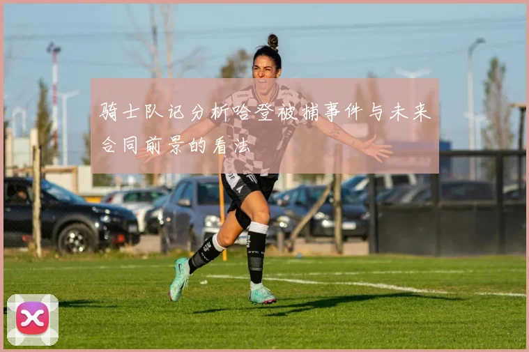 骑士队记分析哈登被捕事件与未来合同前景的看法