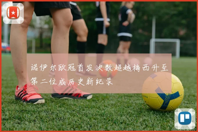 诺伊尔欧冠首发次数超越梅西升至第二位成历史新纪录