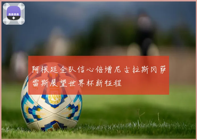 阿根廷全队信心倍增尼古拉斯冈萨雷斯展望世界杯新征程