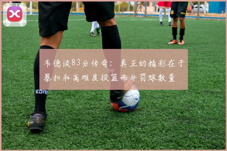 韦德谈83分传奇：真正的精彩在于暴扣和高难度投篮而非罚球数量
