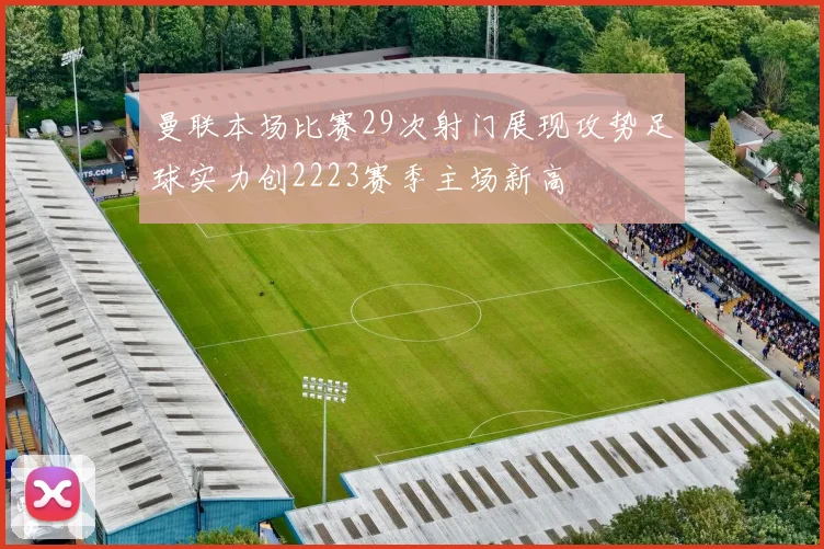 曼联本场比赛29次射门展现攻势足球实力创2223赛季主场新高