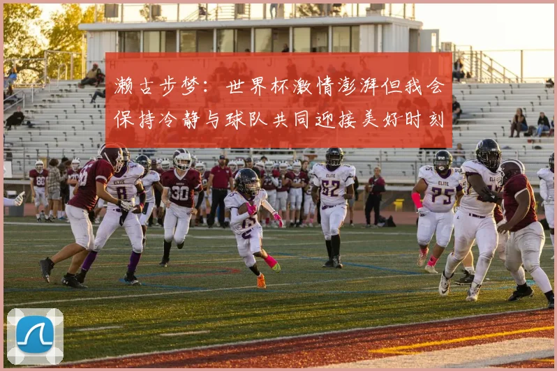濑古步梦：世界杯激情澎湃但我会保持冷静与球队共同迎接美好时刻