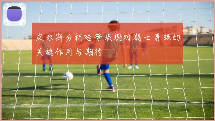 皮尔斯分析哈登表现对骑士晋级的关键作用与期待