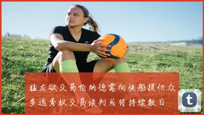 猛龙欲交易伦纳德需向快船提供众多选秀权交易谈判或将持续数日