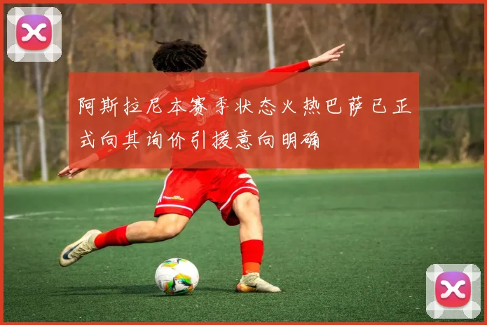 阿斯拉尼本赛季状态火热巴萨已正式向其询价引援意向明确