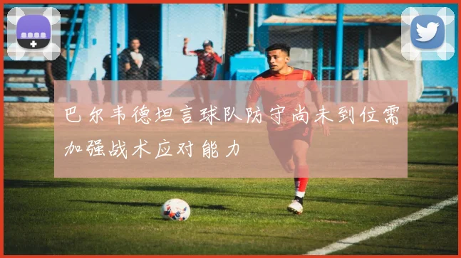 巴尔韦德坦言球队防守尚未到位需加强战术应对能力