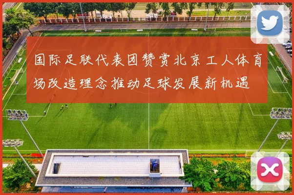 国际足联代表团赞赏北京工人体育场改造理念推动足球发展新机遇