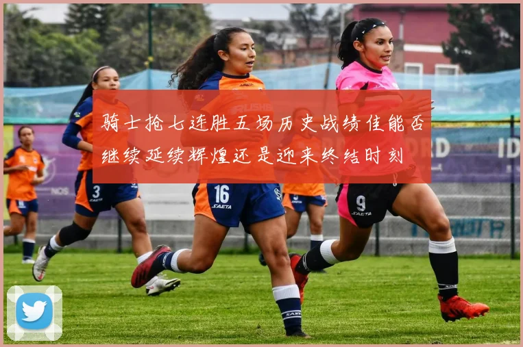 骑士抢七连胜五场历史战绩佳能否继续延续辉煌还是迎来终结时刻