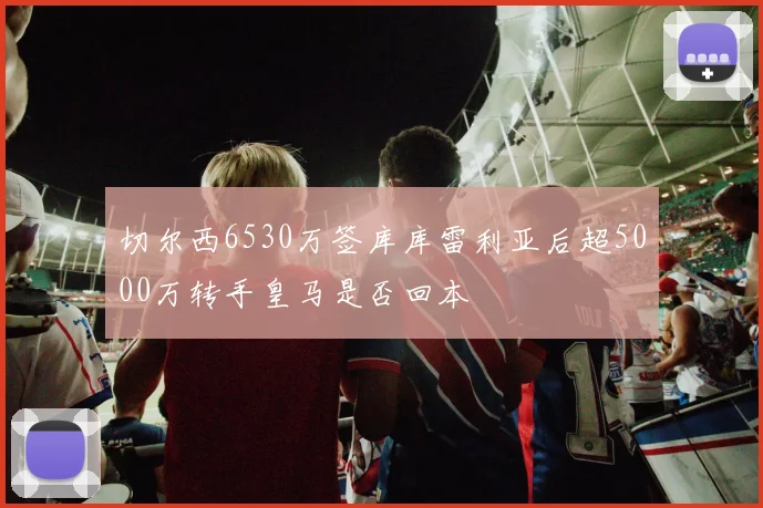 切尔西6530万签库库雷利亚后超5000万转手皇马是否回本
