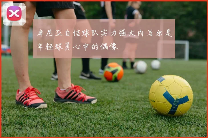 库尼亚自信球队实力强大内马尔是年轻球员心中的偶像