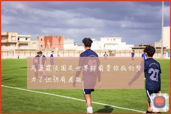 冯潇霆谈国足世界杯前景称我们努力了但仍有差距