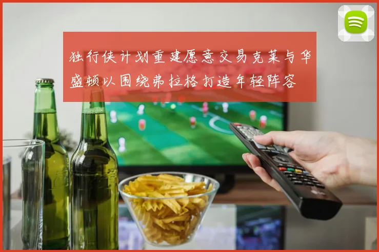 独行侠计划重建愿意交易克莱与华盛顿以围绕弗拉格打造年轻阵容
