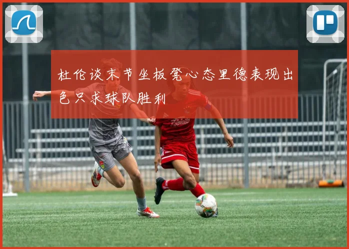 杜伦谈末节坐板凳心态里德表现出色只求球队胜利