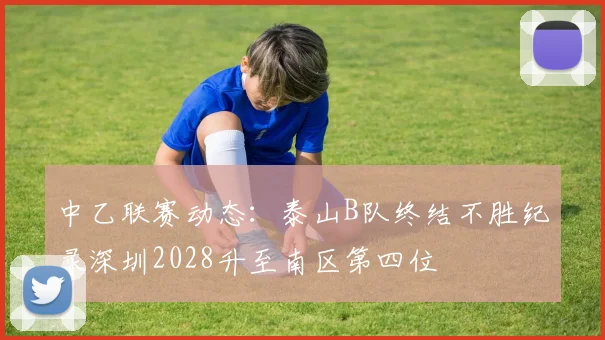 中乙联赛动态：泰山B队终结不胜纪录深圳2028升至南区第四位