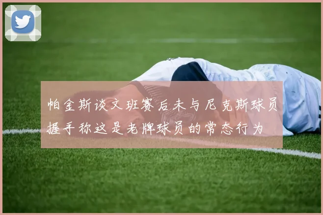 帕金斯谈文班赛后未与尼克斯球员握手称这是老牌球员的常态行为