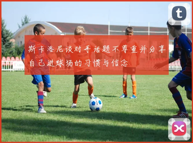 斯卡洛尼谈对手话题不尊重并分享自己进球场的习惯与信念