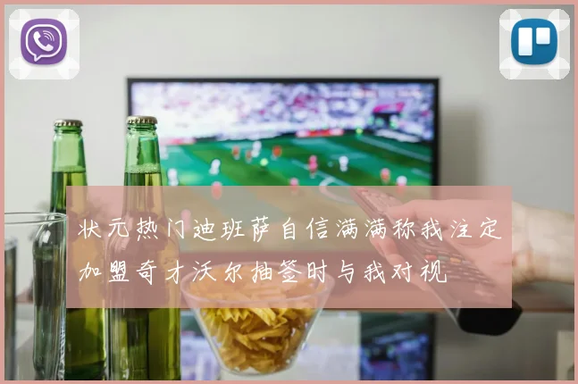 状元热门迪班萨自信满满称我注定加盟奇才沃尔抽签时与我对视