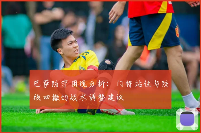 巴萨防守困境分析：门将站位与防线回撤的战术调整建议