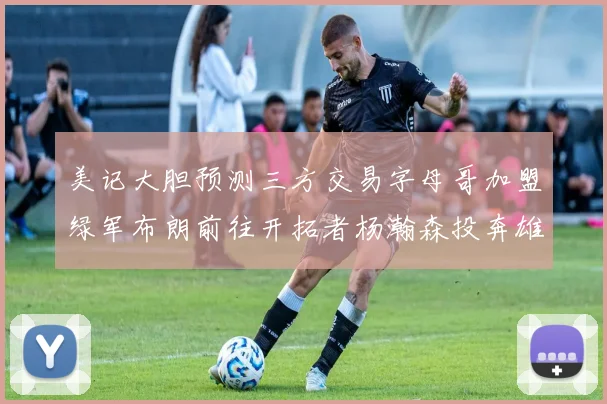 美记大胆预测三方交易字母哥加盟绿军布朗前往开拓者杨瀚森投奔雄鹿