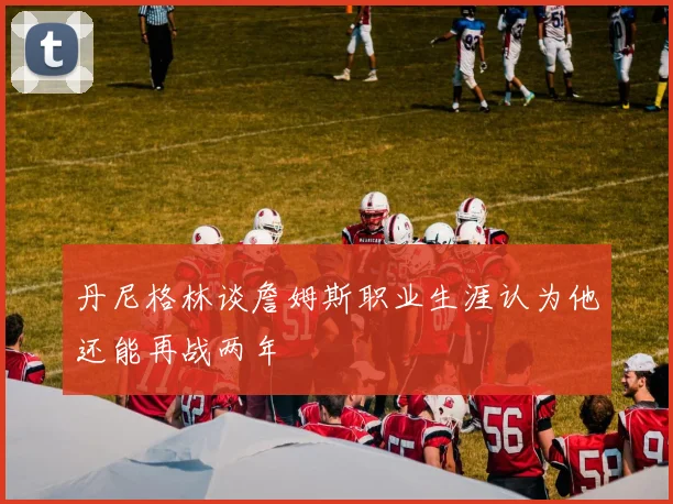 丹尼格林谈詹姆斯职业生涯认为他还能再战两年