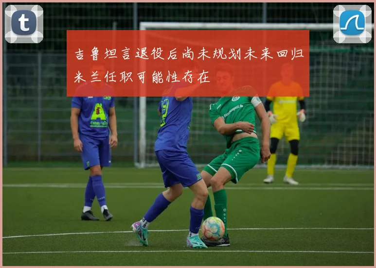 吉鲁坦言退役后尚未规划未来回归米兰任职可能性存在
