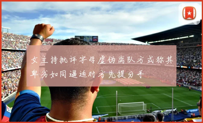 女主持批评字母虚伪离队方式称其卑劣如同逼迫对方先提分手