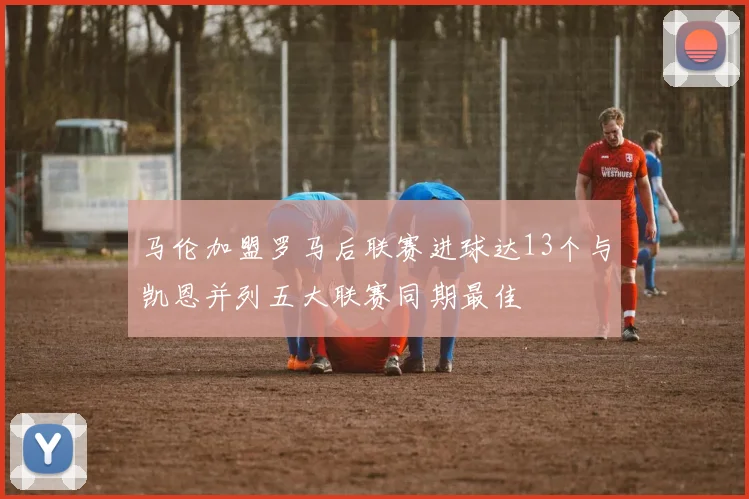 马伦加盟罗马后联赛进球达13个与凯恩并列五大联赛同期最佳