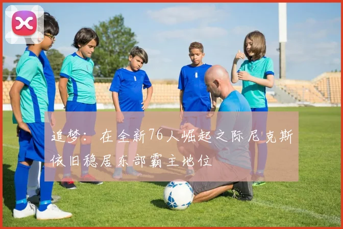 追梦:在全新76人崛起之际尼克斯依旧稳居东部霸主地位