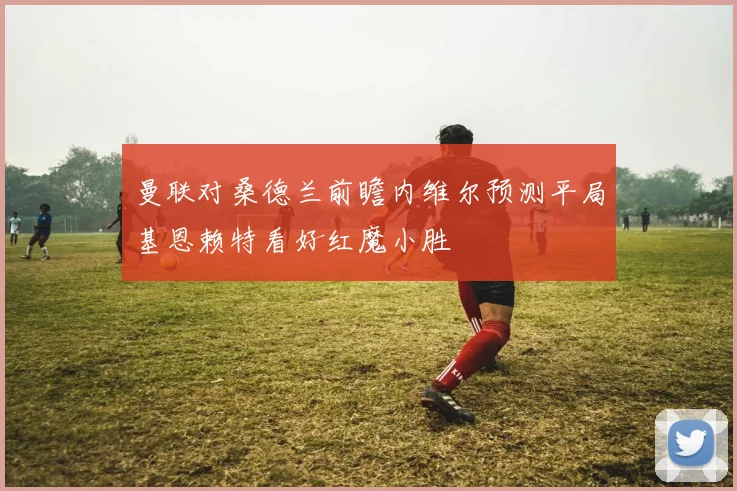 曼联对桑德兰前瞻内维尔预测平局基恩赖特看好红魔小胜